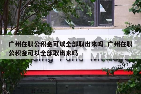 广州在职公积金可以全部取出来吗_广州在职公积金可以全部取出来吗