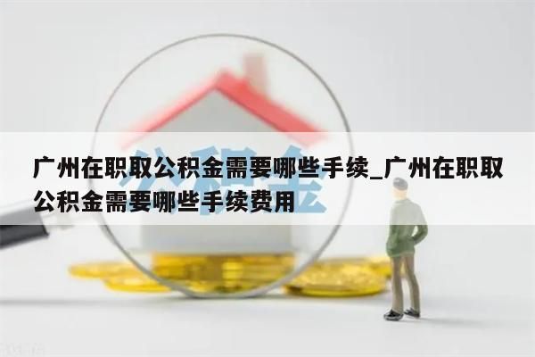 广州在职取公积金需要哪些手续_广州在职取公积金需要哪些手续费用