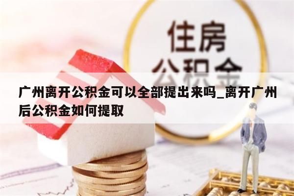 广州离开公积金可以全部提出来吗_离开广州后公积金如何提取