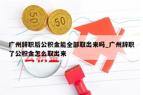 广州辞职后公积金能全部取出来吗_广州辞职了公积金怎么取出来